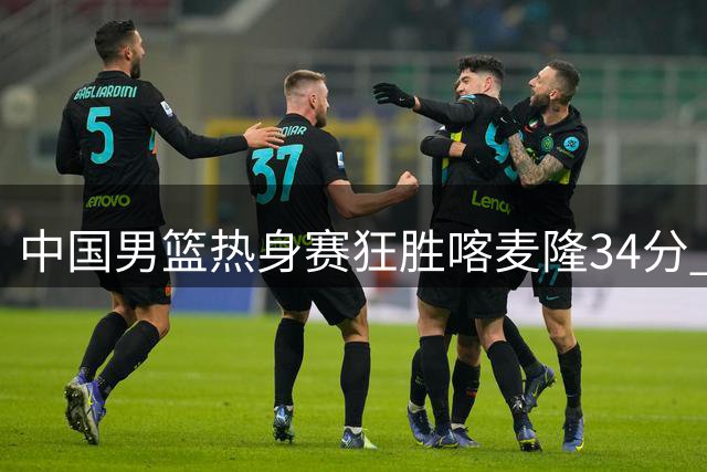 中国男篮热身赛狂胜喀麦隆34分 三大新星闪耀展现阵容深度