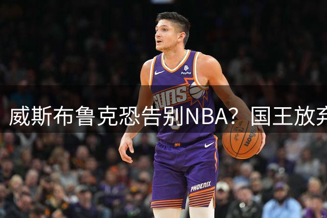 威斯布鲁克恐告别NBA？国王放弃续约，下家成谜