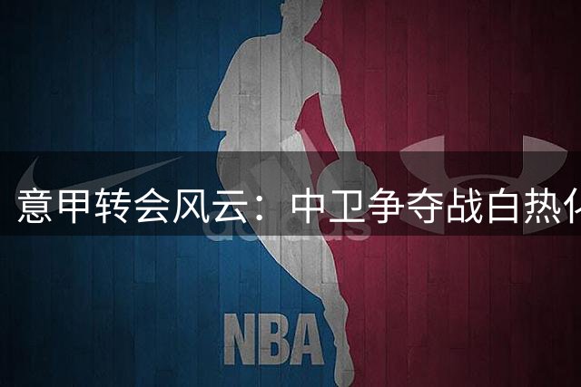 意甲转会风云：中卫争夺战白热化，罗梅罗、查洛巴成焦点
