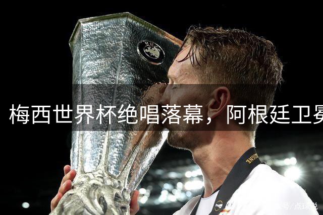 梅西世界杯绝唱落幕，阿根廷卫冕梦碎西班牙登顶