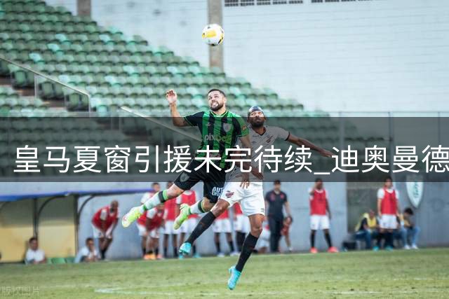 皇马夏窗引援未完待续 迪奥曼德加盟仅是开始