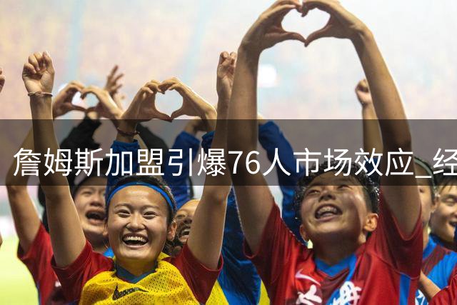 詹姆斯加盟引爆76人市场效应 经济收益预估超4亿美元