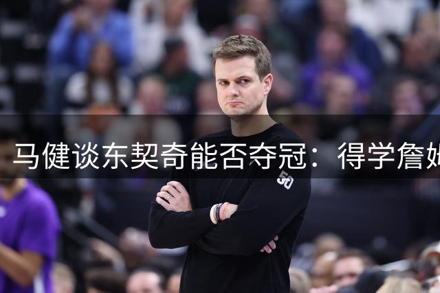 马健谈东契奇能否夺冠：得学詹姆斯放权，防守也得提升