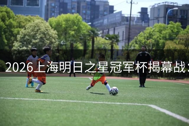 2026上海明日之星冠军杯揭幕战：中国U17青春对决阿森纳青训营