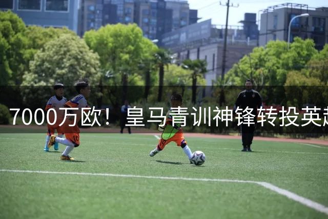 7000万欧！皇马青训神锋转投英超，这下皇马有钱买人了！